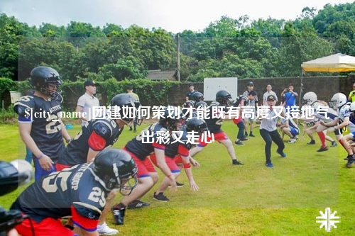 那曲团建如何策划才能既有高度又接地气出彩又走心